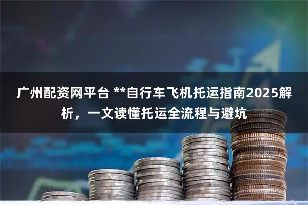 广州配资网平台 **自行车飞机托运指南2025解析，一文读懂托运全流程与避坑
